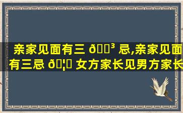 亲家见面有三 🐳 忌,亲家见面有三忌 🦟 女方家长见男方家长该怎么说